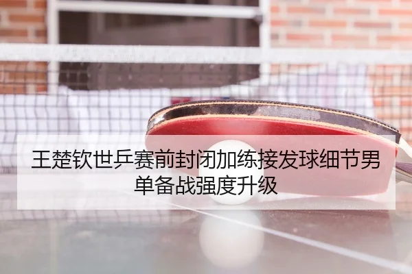 王楚钦世乒赛前封闭加练接发球细节男单备战强度升级